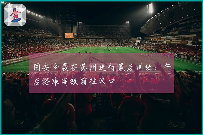 国安今晨在苏州进行最后训练，午后搭乘高铁前往汉口