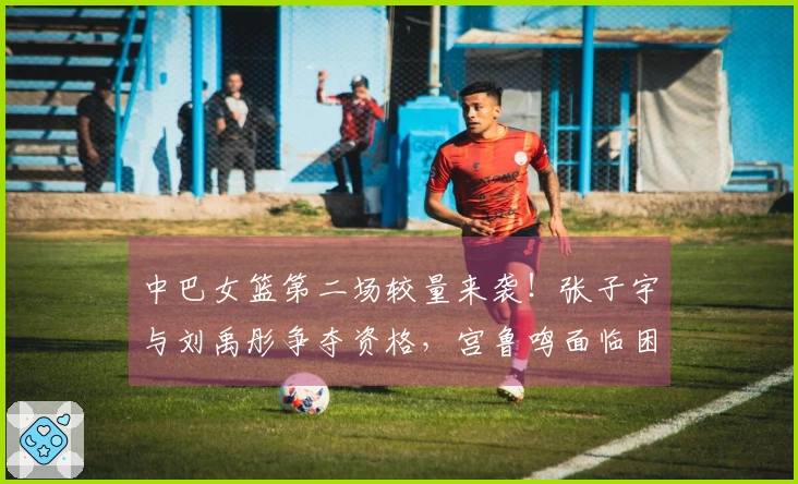 中巴女篮第二场较量来袭！张子宇与刘禹彤争夺资格，宫鲁鸣面临困扰