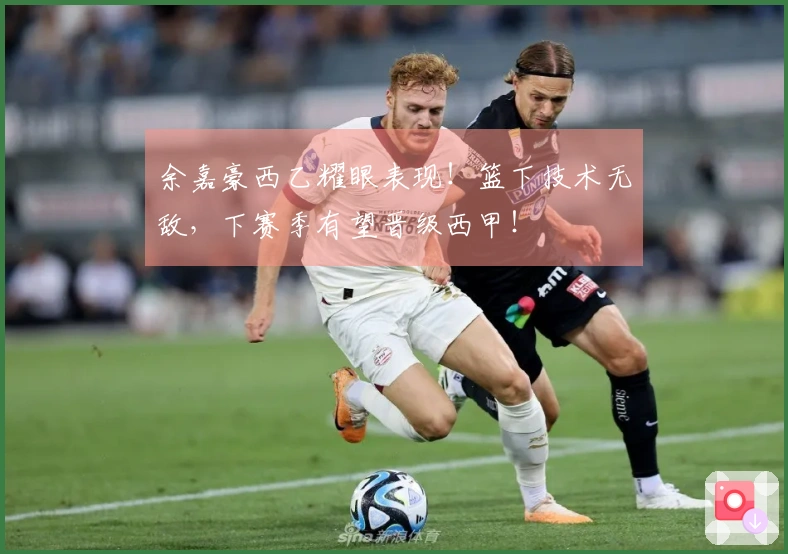 余嘉豪西乙耀眼表现！篮下技术无敌，下赛季有望晋级西甲！