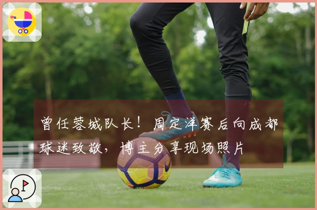 曾任蓉城队长！周定洋赛后向成都球迷致敬，博主分享现场照片