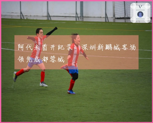 阿代米首开纪录，深圳新鹏城客场领先成都蓉城