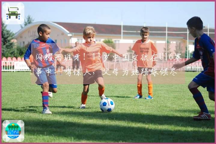 闪耀西班牙！13岁中国女孩在U16赛事中一鸣惊人，父母为她踢球倾尽所有