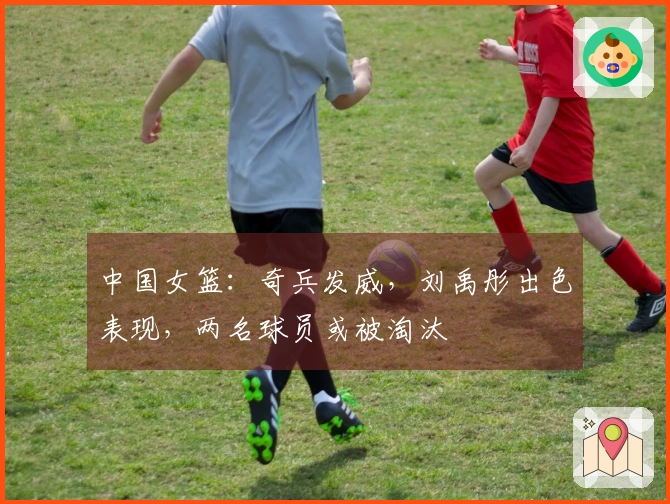 中国女篮：奇兵发威，刘禹彤出色表现，两名球员或被淘汰