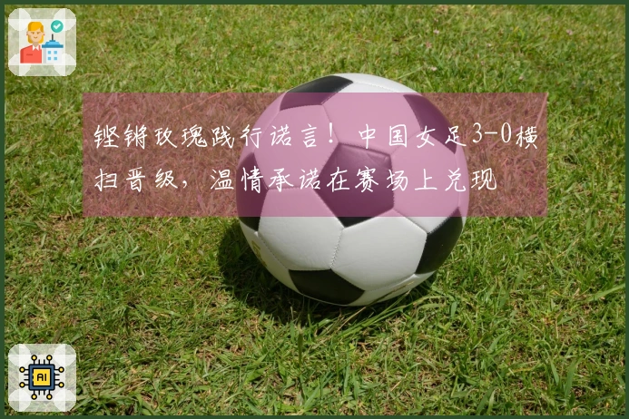铿锵玫瑰践行诺言！中国女足3-0横扫晋级，温情承诺在赛场上兑现