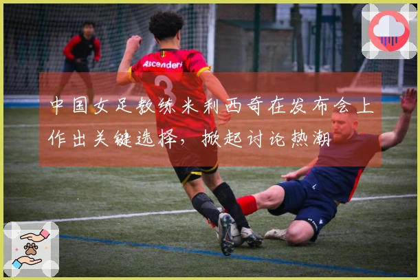 中国女足教练米利西奇在发布会上作出关键选择，掀起讨论热潮