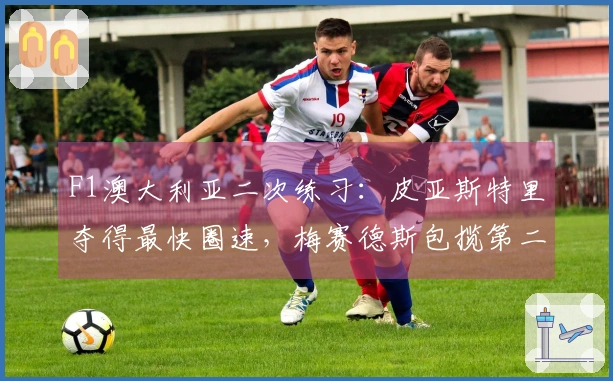 F1澳大利亚二次练习：皮亚斯特里夺得最快圈速，梅赛德斯包揽第二和第三位