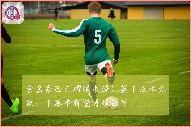 余嘉豪西乙耀眼表现！篮下技术无敌，下赛季有望晋级西甲！