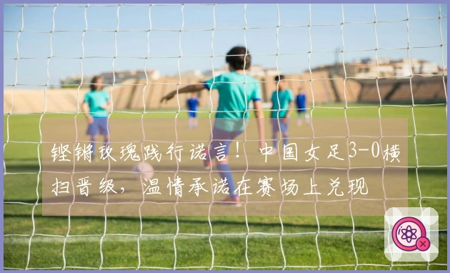 铿锵玫瑰践行诺言！中国女足3-0横扫晋级，温情承诺在赛场上兑现