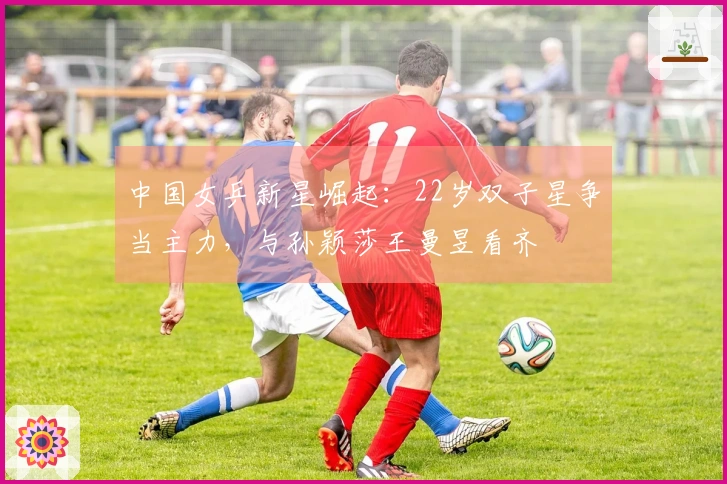 中国女乒新星崛起：22岁双子星争当主力，与孙颖莎王曼昱看齐