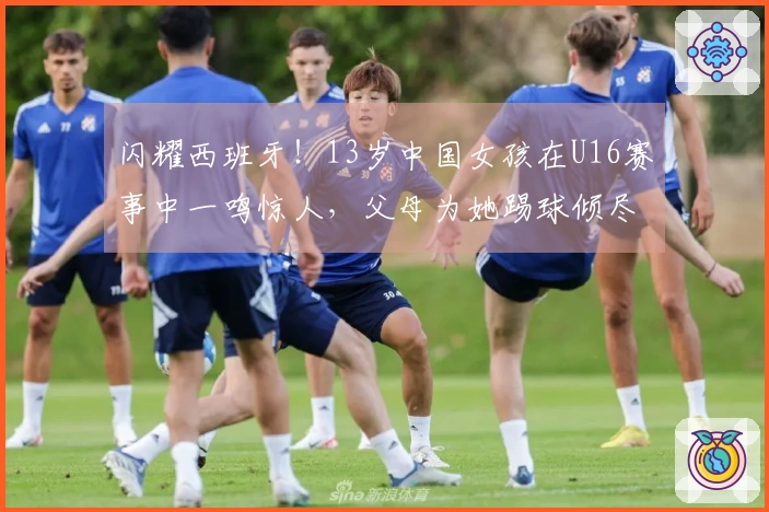 闪耀西班牙！13岁中国女孩在U16赛事中一鸣惊人，父母为她踢球倾尽所有