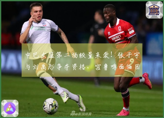 中巴女篮第二场较量来袭！张子宇与刘禹彤争夺资格，宫鲁鸣面临困扰