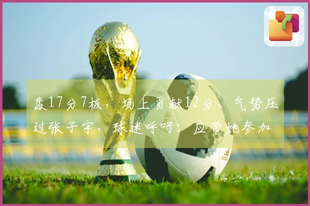 轰17分7板，场上贡献12分，气势压过张子宇，球迷呼吁：应带她参加世界杯