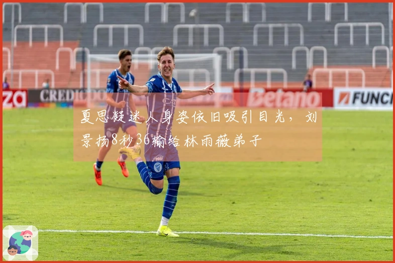 夏思凝迷人身姿依旧吸引目光，刘景扬8秒36输给林雨薇弟子